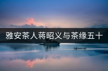 雅安茶人蔣昭義與茶緣五十載桃李天下 扶持茶人