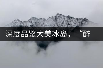 深度品鑒大美冰島，“醉”得妙