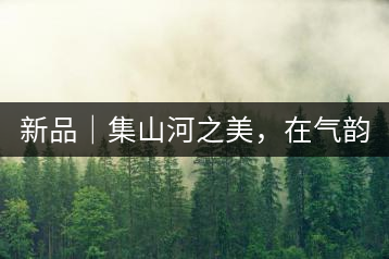 新品｜集山河之美，在氣韻山河！