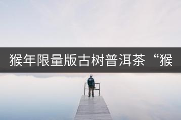 猴年限量版古樹普洱茶“猴彩春”隆重上市！