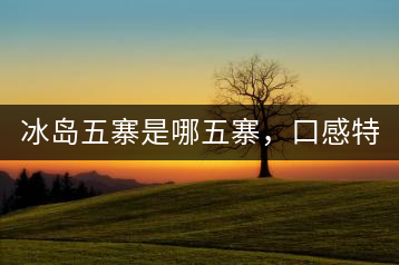 冰島五寨是哪五寨，口感特點(diǎn)介紹？