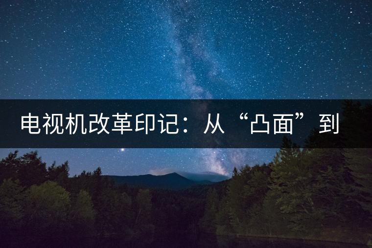 電視機(jī)改革印記:從“凸面”到“凹面” 電視機(jī)改革印記:從“凸面”到“凹面”