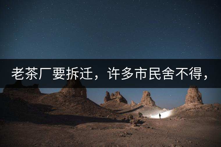 老茶廠要拆遷，許多市民舍不得，政府:全部會(huì)鏟平!老茶廠要拆遷，許多市民舍不得，政府：全部會(huì)鏟平！