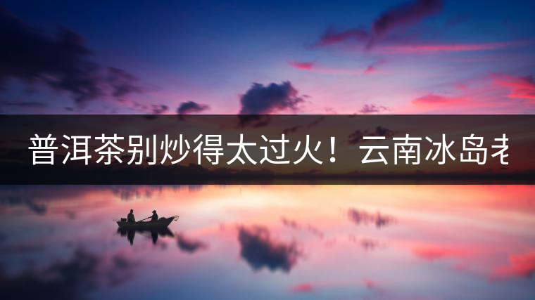 普洱茶別炒得太過(guò)火！云南冰島老寨“茶王樹(shù)”采摘權(quán)88萬(wàn)成交？