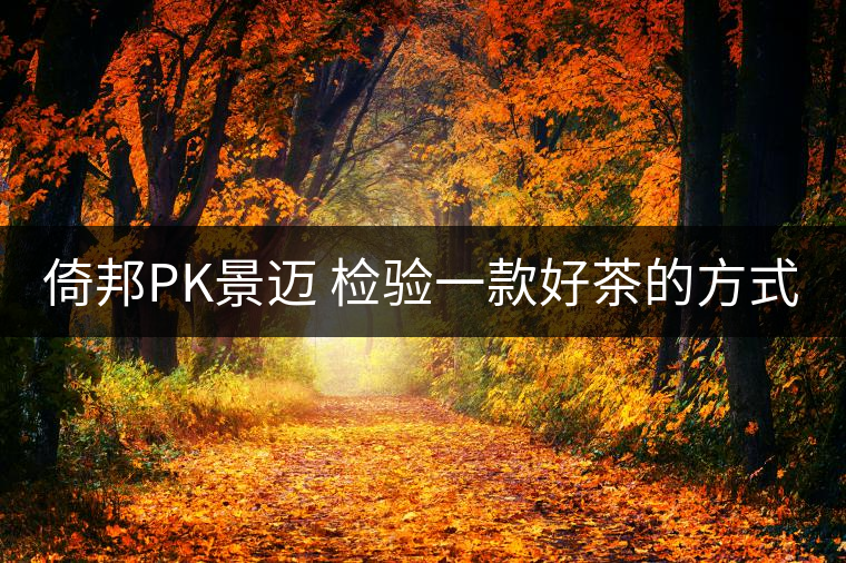 倚邦PK景邁 檢驗(yàn)一款好茶的方式 就是拿它不停對沖倚邦PK景邁 檢驗(yàn)一款好茶的方式 就是拿它不停對沖 倚邦PK景邁 檢驗(yàn)一款好茶的方式 就是拿它不停對沖倚邦PK景邁 檢驗(yàn)一款好茶的方式 就是拿它不停對沖