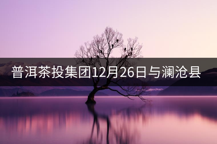 普洱茶投集團(tuán)12月26日與瀾滄縣富邦鄉(xiāng)簽約，拉開邦崴...普洱茶投集團(tuán)12月26日與瀾滄縣富邦鄉(xiāng)簽約，拉開邦崴茶區(qū)開發(fā)序幕