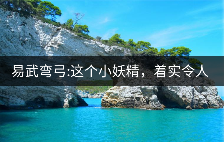 易武彎弓:這個小妖精，著實令人著迷，一口就打通你的...易武彎弓：這個小妖精，著實令人著迷，一口就打通你的任督二脈