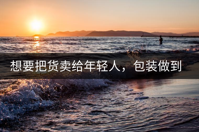 想要把貨賣(mài)給年輕人，包裝做到兩點(diǎn)，連茶葉都暢銷(xiāo)!想要把貨賣(mài)給年輕人，包裝做到兩點(diǎn)，連茶葉都暢銷(xiāo)！