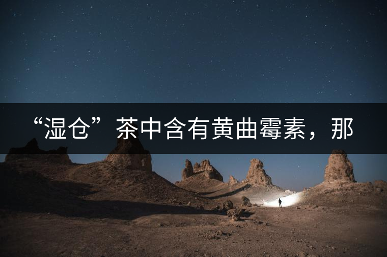 “濕倉”茶中含有黃曲霉素，那為什么“濕倉”還不取消？