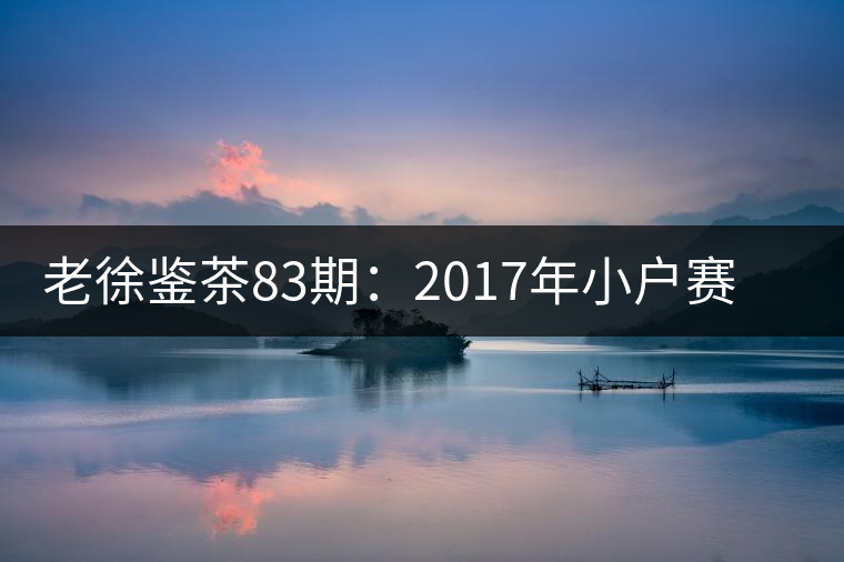 老徐鑒茶83期:2017年小戶賽普洱茶春茶品鑒報告(廣東茶友寄) 老徐鑒茶83期:2017年小戶賽普洱茶春茶品鑒報告(廣東茶友寄)