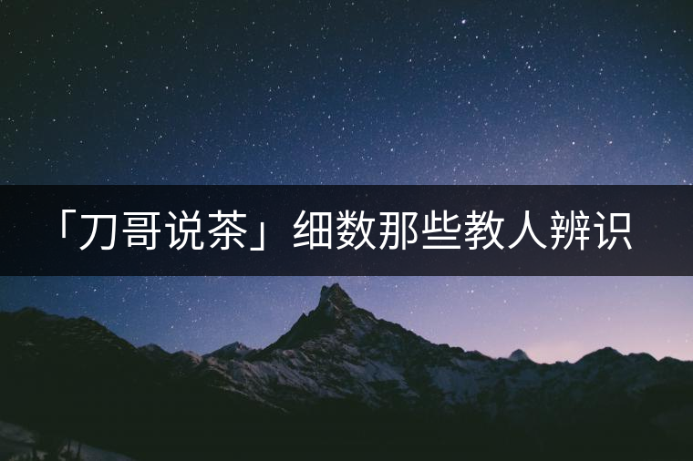 「刀哥說(shuō)茶」細(xì)數(shù)那些教人辨識(shí)古樹(shù)茶的歪招 「刀哥說(shuō)茶」細(xì)數(shù)那些教人辨識(shí)古樹(shù)茶的歪招
