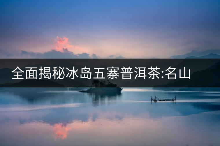 全面揭秘冰島五寨普洱茶:名山名寨，盡享冰糖韻全面揭秘冰島五寨普洱茶：名山名寨，盡享冰糖韻