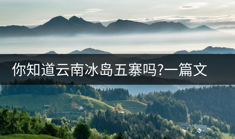 你知道云南冰島五寨嗎?一篇文章帶你了解神秘的“冰島”你知道云南冰島五寨嗎？一篇文章帶你了解神秘的“冰島”