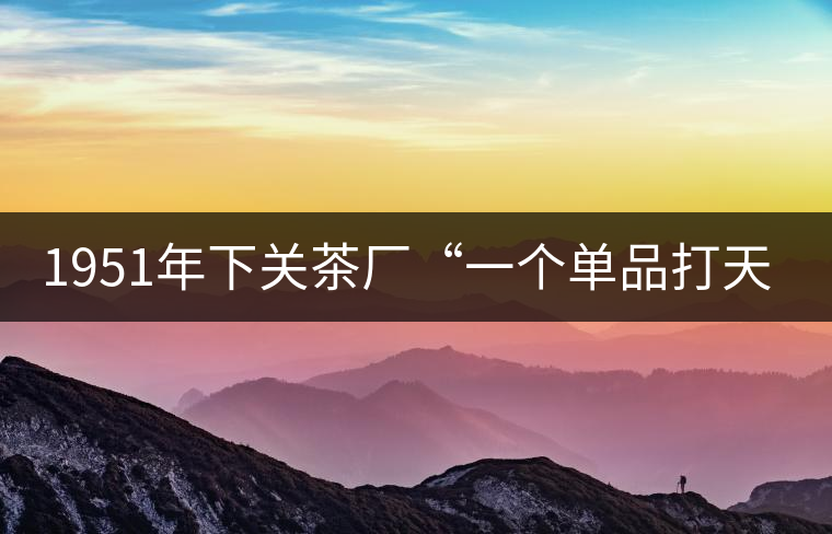 1951年下關(guān)茶廠“一個單品打天下”，如今它稱霸茶界6...1951年下關(guān)茶廠“一個單品打天下”，如今它稱霸茶界60多年！