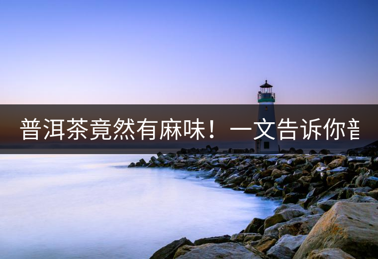 普洱茶竟然有麻味！一文告訴你普洱茶出現(xiàn)麻味的7個原因！