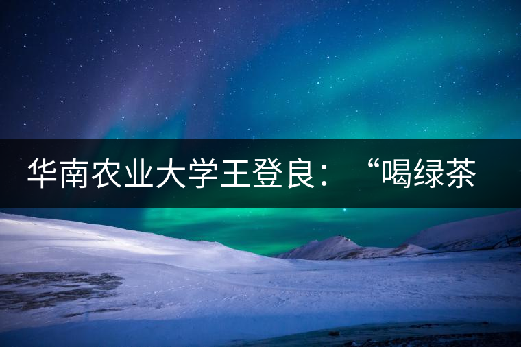 華南農(nóng)業(yè)大學(xué)王登良：“喝綠茶傷胃？這種說法不客觀”