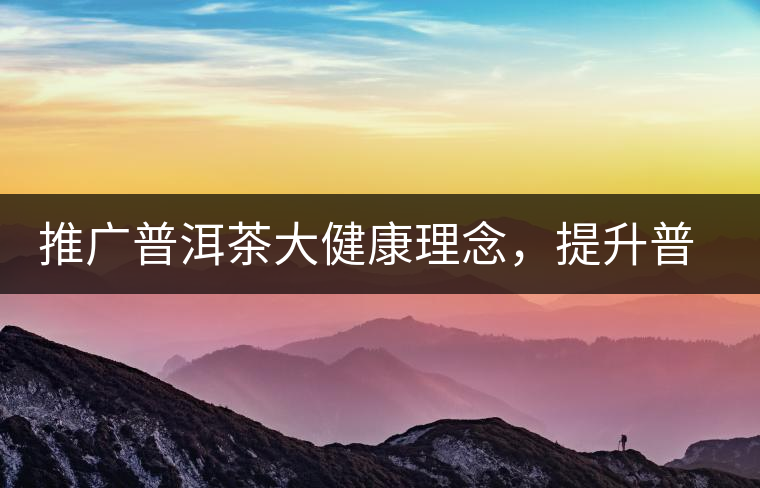 推廣普洱茶大健康理念,提升普洱茶科學(xué)認(rèn)知 推廣普洱茶大健康理念,提升普洱茶科學(xué)認(rèn)知