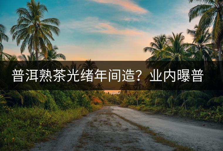 普洱熟茶光緒年間造？業(yè)內曝普洱茶造假內幕