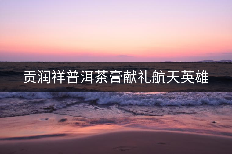 貢潤祥普洱茶膏獻禮航天英雄 貢潤祥普洱茶膏獻禮航天英雄