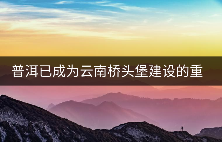 普洱已成為云南橋頭堡建設(shè)的重要節(jié)點(diǎn) 普洱已成為云南橋頭堡建設(shè)的重要節(jié)點(diǎn)