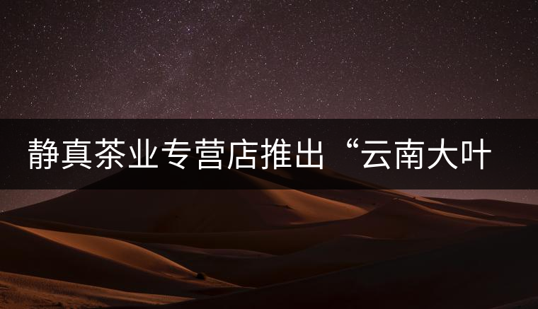 靜真茶業(yè)專(zhuān)營(yíng)店推出“云南大葉古樹(shù)普洱茶”