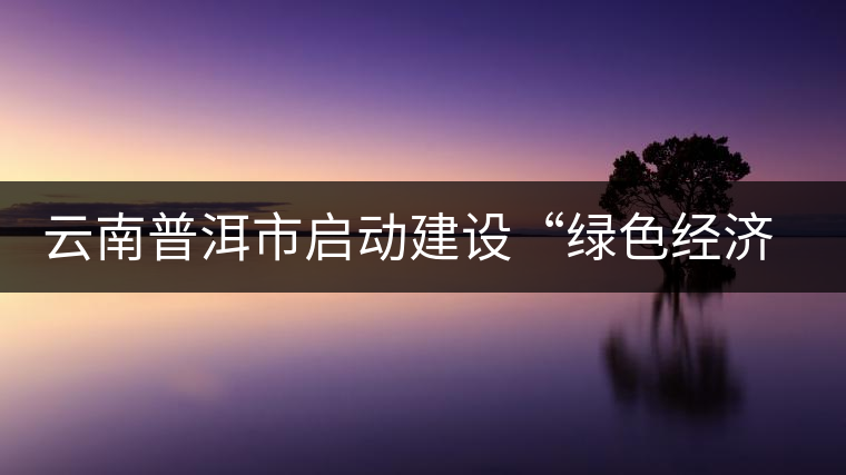 云南普洱市啟動建設(shè)“綠色經(jīng)濟(jì)試驗示范區(qū)” 云南普洱市啟動建設(shè)“綠色經(jīng)濟(jì)試驗示范區(qū)”