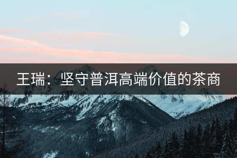 王瑞：堅守普洱高端價值的茶商