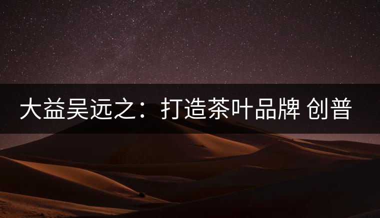 大益吳遠之：打造茶葉品牌 創(chuàng)普洱茶產業(yè)的美好未來