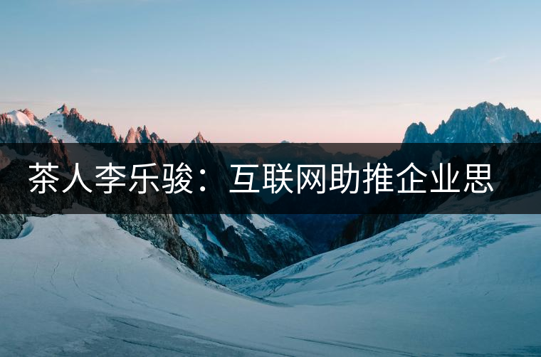 茶人李樂駿:互聯(lián)網助推企業(yè)思考方式變革 茶人李樂駿:互聯(lián)網助推企業(yè)思考方式變革