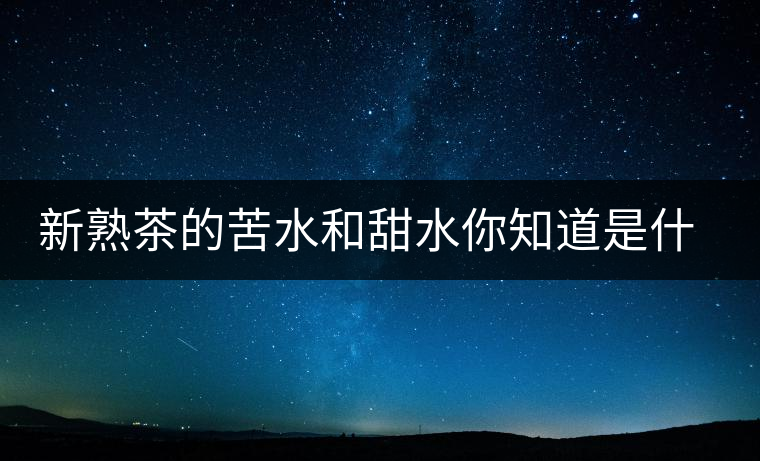 新熟茶的苦水和甜水你知道是什么意思嗎？