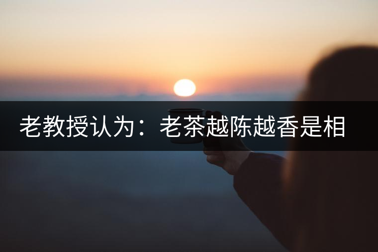 老教授認(rèn)為:老茶越陳越香是相對概念 老教授認(rèn)為:老茶越陳越香是相對概念