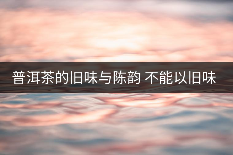 普洱茶的舊味與陳韻 不能以舊味論老茶