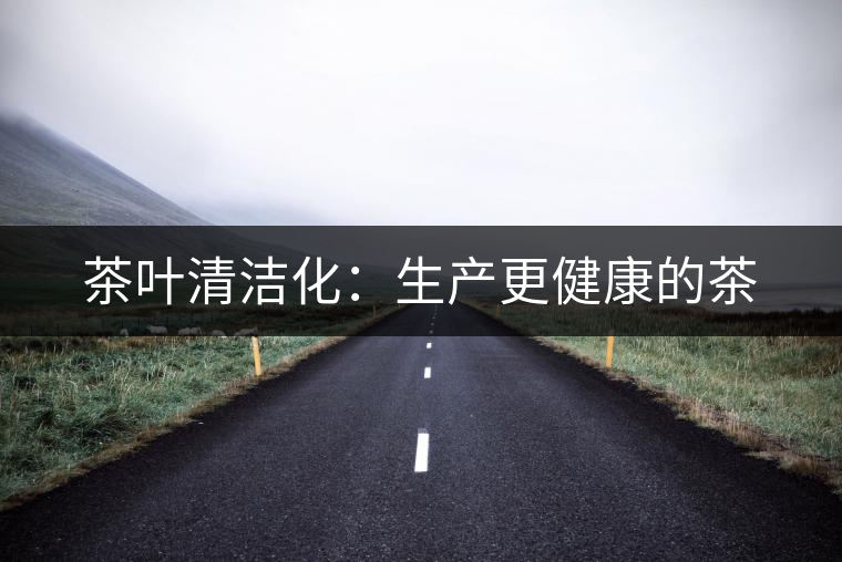 茶葉清潔化:生產(chǎn)更健康的茶 茶葉清潔化:生產(chǎn)更健康的茶