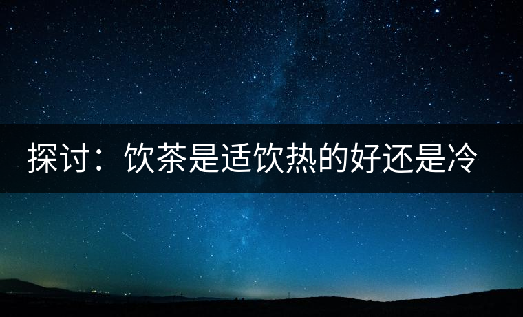 探討：飲茶是適飲熱的好還是冷的好？