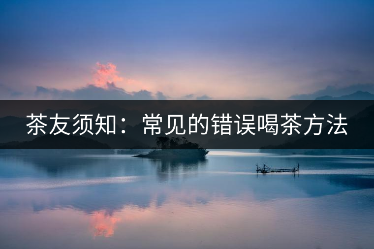 茶友須知:常見的錯(cuò)誤喝茶方法 茶友須知:常見的錯(cuò)誤喝茶方法