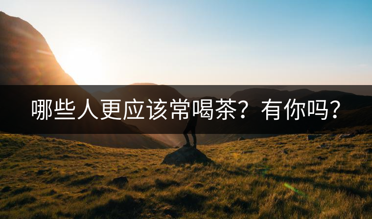 哪些人更應(yīng)該常喝茶？有你嗎？