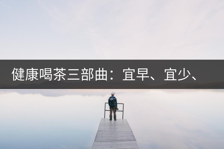 健康喝茶三部曲：宜早、宜少、宜淡