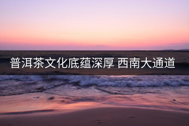 普洱茶文化底蘊(yùn)深厚 西南大通道帶來機(jī)遇 普洱茶文化底蘊(yùn)深厚 西南大通道帶來機(jī)遇