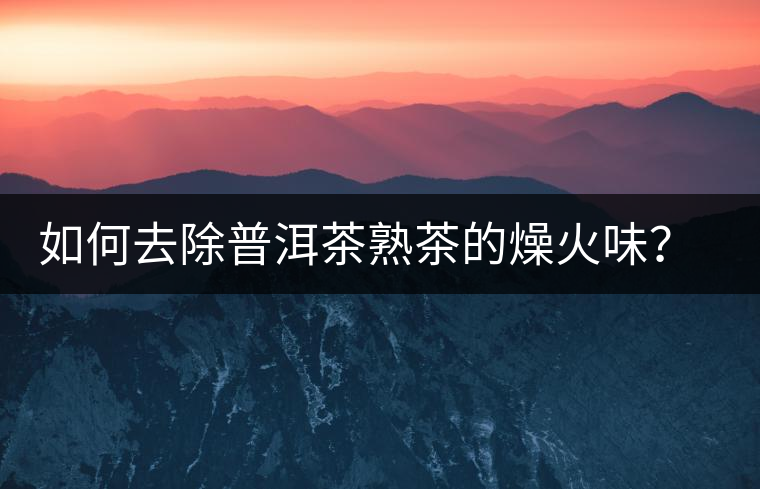 如何去除普洱茶熟茶的燥火味？熟茶工藝加沖泡這里全都有！