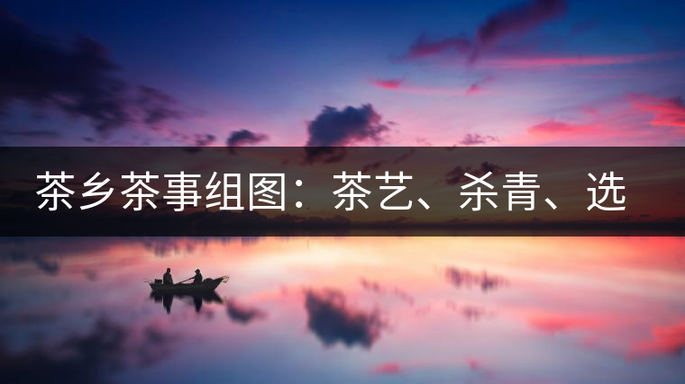 茶鄉(xiāng)茶事組圖：茶藝、殺青、選茶、采茶