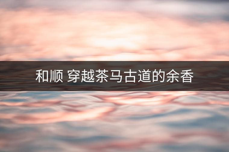 和順 穿越茶馬古道的余香 和順 穿越茶馬古道的余香