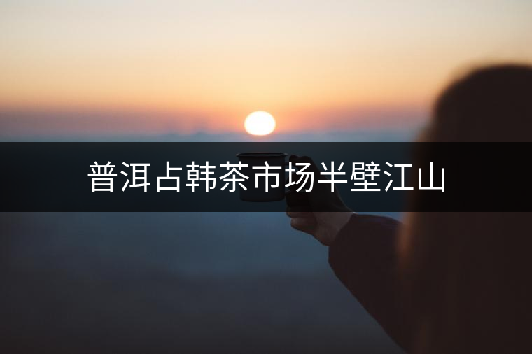 普洱占韓茶市場(chǎng)半壁江山