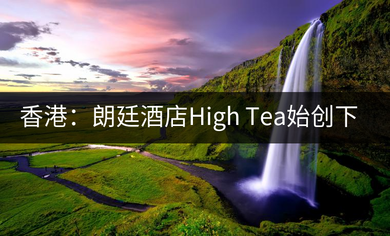 香港:朗廷酒店High Tea始創(chuàng)下午茶 香港:朗廷酒店High Tea始創(chuàng)下午茶