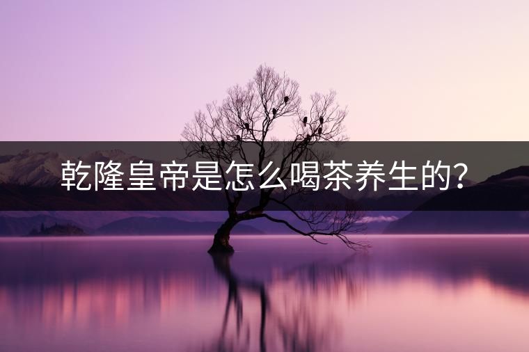乾隆皇帝是怎么喝茶養(yǎng)生的? 乾隆皇帝是怎么喝茶養(yǎng)生的?