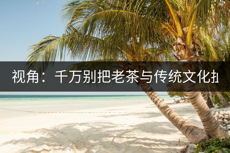 視角：千萬(wàn)別把老茶與傳統(tǒng)文化扯上 老祖宗不喝老茶！