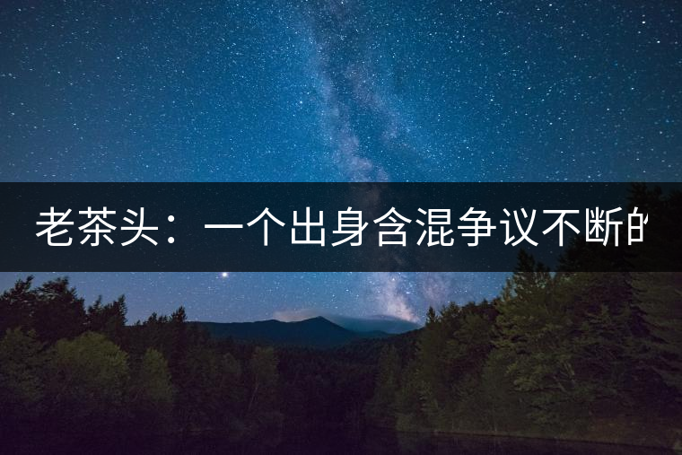 老茶頭：一個(gè)出身含混爭(zhēng)議不斷的糙爺們！
