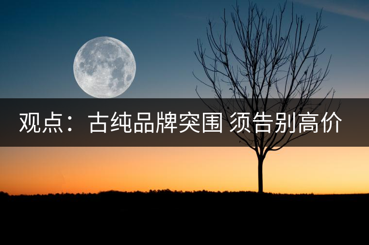 觀點(diǎn):古純品牌突圍 須告別高價(jià)思維與抓人經(jīng)濟(jì) 觀點(diǎn):古純品牌突圍 須告別高價(jià)思維與抓人經(jīng)濟(jì)