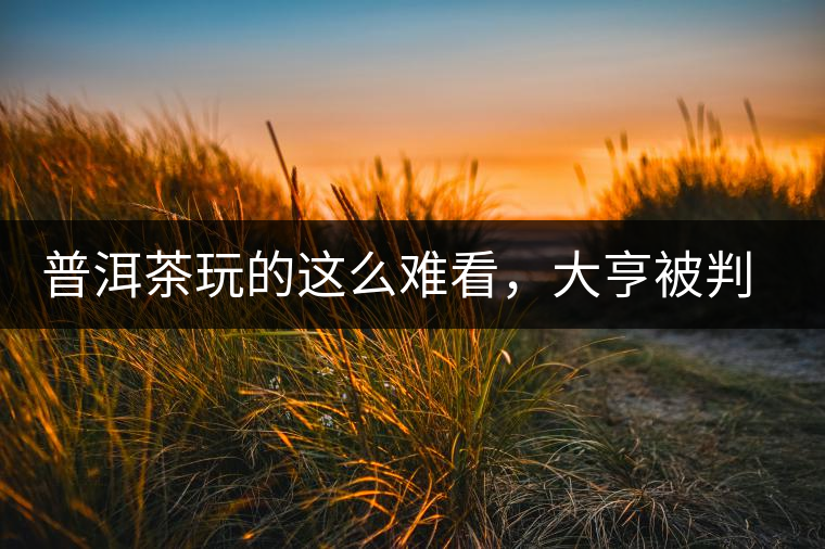 普洱茶玩的這么難看，大亨被判四年