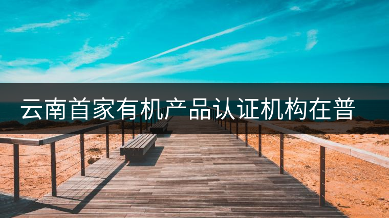 云南首家有機產品認證機構在普洱揭牌成立