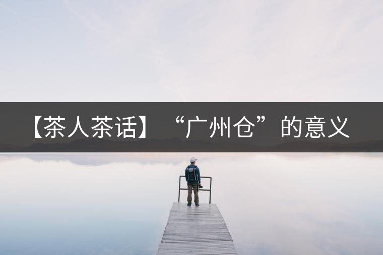 【茶人茶話】“廣州倉(cāng)”的意義！